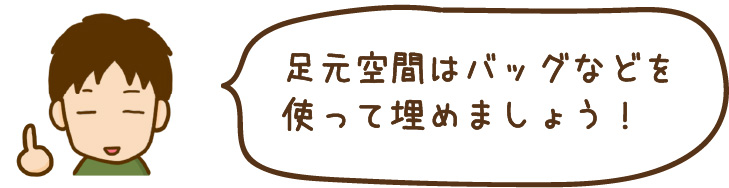 足元空間はバッグなどを 使って埋めましょう！